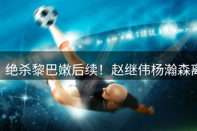 绝杀黎巴嫩后续！赵继伟杨瀚森离队，其余回京备战亚运，球员累坏